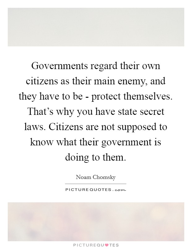 Governments regard their own citizens as their main enemy, and they have to be - protect themselves. That's why you have state secret laws. Citizens are not supposed to know what their government is doing to them. Picture Quote #1