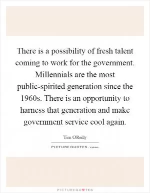 There is a possibility of fresh talent coming to work for the government. Millennials are the most public-spirited generation since the 1960s. There is an opportunity to harness that generation and make government service cool again Picture Quote #1