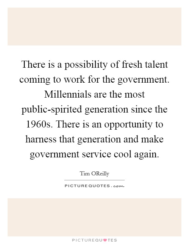 There is a possibility of fresh talent coming to work for the government. Millennials are the most public-spirited generation since the 1960s. There is an opportunity to harness that generation and make government service cool again. Picture Quote #1