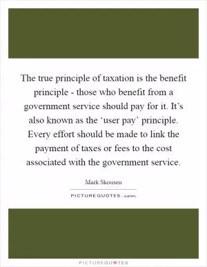The true principle of taxation is the benefit principle - those who benefit from a government service should pay for it. It’s also known as the ‘user pay’ principle. Every effort should be made to link the payment of taxes or fees to the cost associated with the government service Picture Quote #1