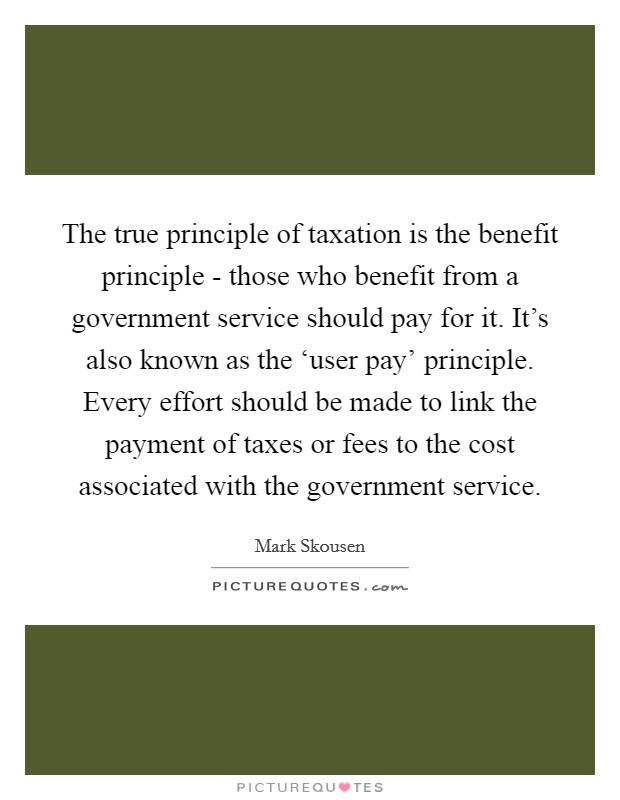 The true principle of taxation is the benefit principle - those who benefit from a government service should pay for it. It's also known as the ‘user pay' principle. Every effort should be made to link the payment of taxes or fees to the cost associated with the government service. Picture Quote #1