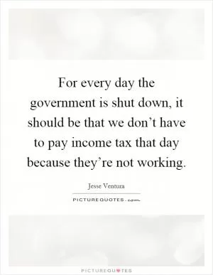 For every day the government is shut down, it should be that we don’t have to pay income tax that day because they’re not working Picture Quote #1