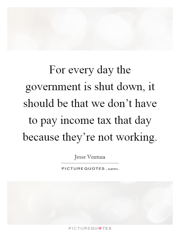 For every day the government is shut down, it should be that we don't have to pay income tax that day because they're not working. Picture Quote #1