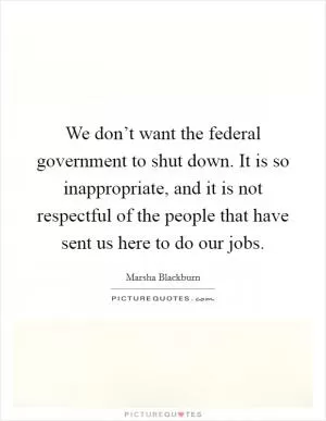 We don’t want the federal government to shut down. It is so inappropriate, and it is not respectful of the people that have sent us here to do our jobs Picture Quote #1