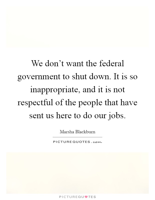 We don't want the federal government to shut down. It is so inappropriate, and it is not respectful of the people that have sent us here to do our jobs. Picture Quote #1