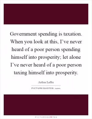Government spending is taxation. When you look at this, I’ve never heard of a poor person spending himself into prosperity; let alone I’ve never heard of a poor person taxing himself into prosperity Picture Quote #1