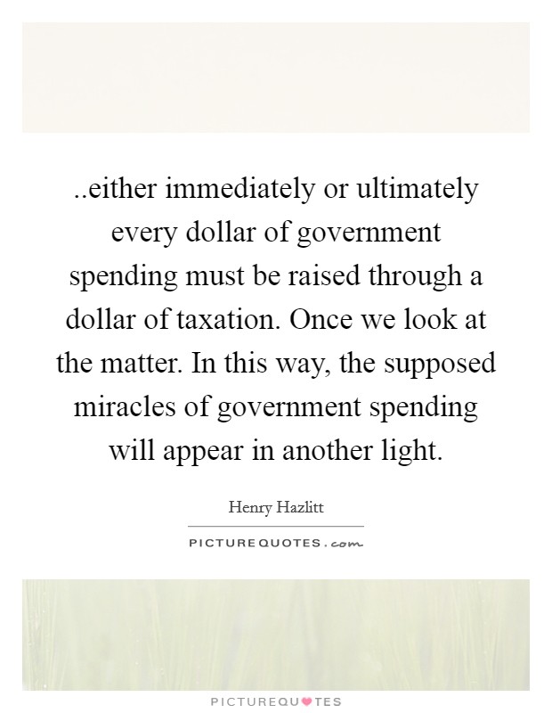 ..either immediately or ultimately every dollar of government spending must be raised through a dollar of taxation. Once we look at the matter. In this way, the supposed miracles of government spending will appear in another light. Picture Quote #1