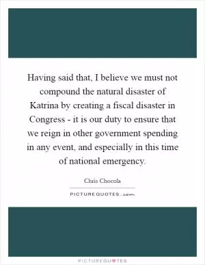 Having said that, I believe we must not compound the natural disaster of Katrina by creating a fiscal disaster in Congress - it is our duty to ensure that we reign in other government spending in any event, and especially in this time of national emergency Picture Quote #1