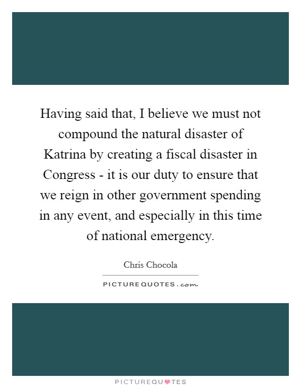 Having said that, I believe we must not compound the natural disaster of Katrina by creating a fiscal disaster in Congress - it is our duty to ensure that we reign in other government spending in any event, and especially in this time of national emergency. Picture Quote #1