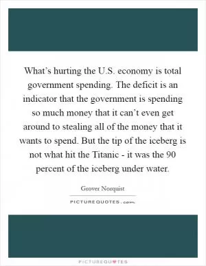 What’s hurting the U.S. economy is total government spending. The deficit is an indicator that the government is spending so much money that it can’t even get around to stealing all of the money that it wants to spend. But the tip of the iceberg is not what hit the Titanic - it was the 90 percent of the iceberg under water Picture Quote #1