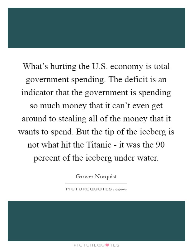 What's hurting the U.S. economy is total government spending. The deficit is an indicator that the government is spending so much money that it can't even get around to stealing all of the money that it wants to spend. But the tip of the iceberg is not what hit the Titanic - it was the 90 percent of the iceberg under water. Picture Quote #1