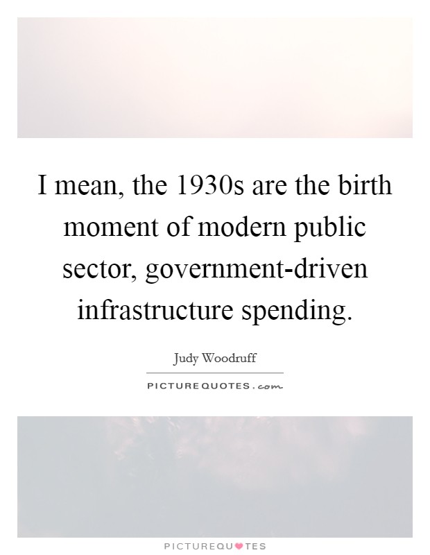 I mean, the 1930s are the birth moment of modern public sector, government-driven infrastructure spending. Picture Quote #1