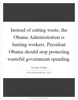 Instead of cutting waste, the Obama Administration is hurting workers. President Obama should stop protecting wasteful government spending Picture Quote #1