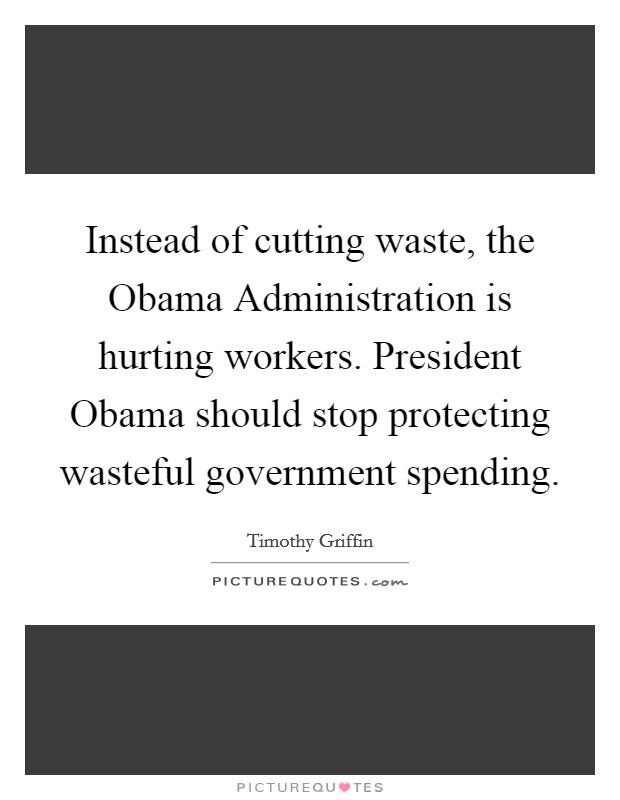 Instead of cutting waste, the Obama Administration is hurting workers. President Obama should stop protecting wasteful government spending. Picture Quote #1