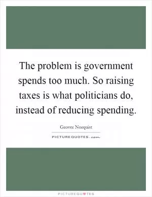 The problem is government spends too much. So raising taxes is what politicians do, instead of reducing spending Picture Quote #1
