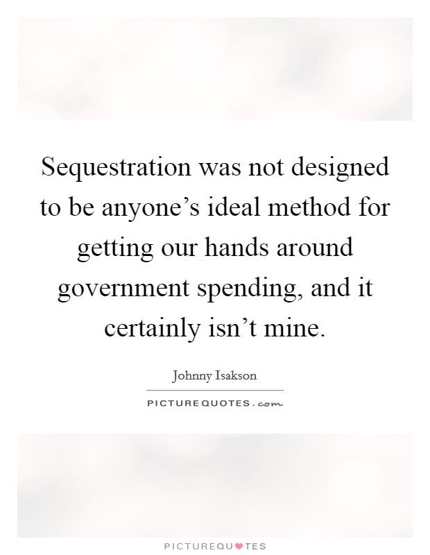 Sequestration was not designed to be anyone's ideal method for getting our hands around government spending, and it certainly isn't mine. Picture Quote #1