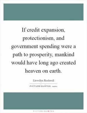 If credit expansion, protectionism, and government spending were a path to prosperity, mankind would have long ago created heaven on earth Picture Quote #1