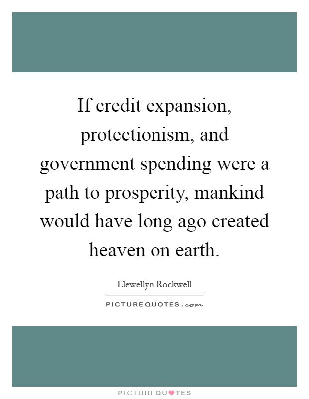 If credit expansion, protectionism, and government spending were a path to prosperity, mankind would have long ago created heaven on earth. Picture Quote #1