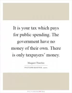 It is your tax which pays for public spending. The government have no money of their own. There is only taxpayers’ money Picture Quote #1