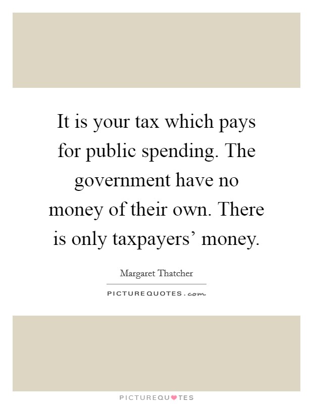 It is your tax which pays for public spending. The government have no money of their own. There is only taxpayers' money. Picture Quote #1