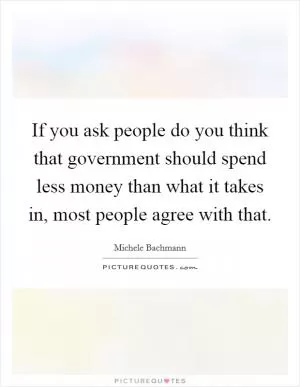 If you ask people do you think that government should spend less money than what it takes in, most people agree with that Picture Quote #1