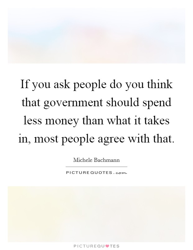 If you ask people do you think that government should spend less money than what it takes in, most people agree with that. Picture Quote #1