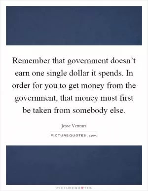 Remember that government doesn’t earn one single dollar it spends. In order for you to get money from the government, that money must first be taken from somebody else Picture Quote #1