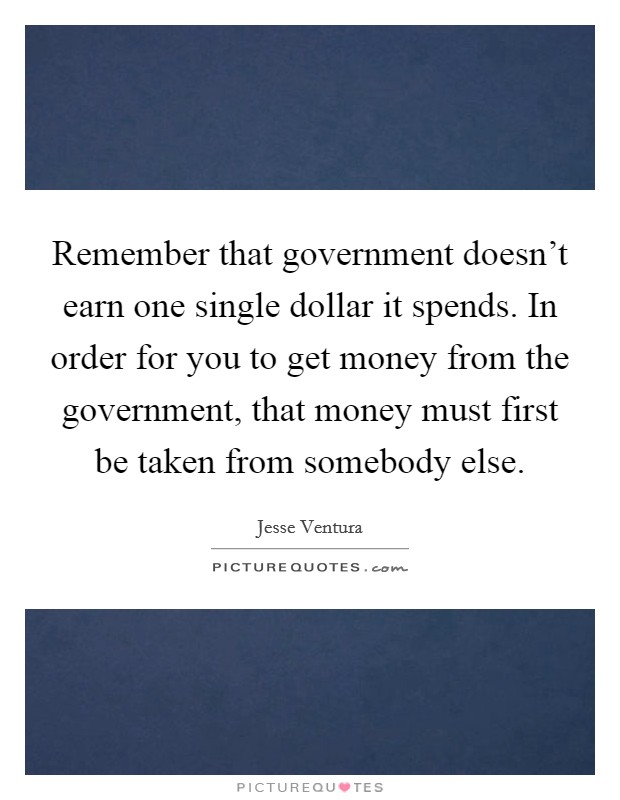 Remember that government doesn't earn one single dollar it spends. In order for you to get money from the government, that money must first be taken from somebody else. Picture Quote #1