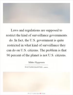 Laws and regulations are supposed to restrict the kind of surveillance governments do. In fact, the U.S. government is quite restricted in what kind of surveillance they can do on U.S. citizens. The problem is that 96 percent of the planet is not U.S. citizens Picture Quote #1