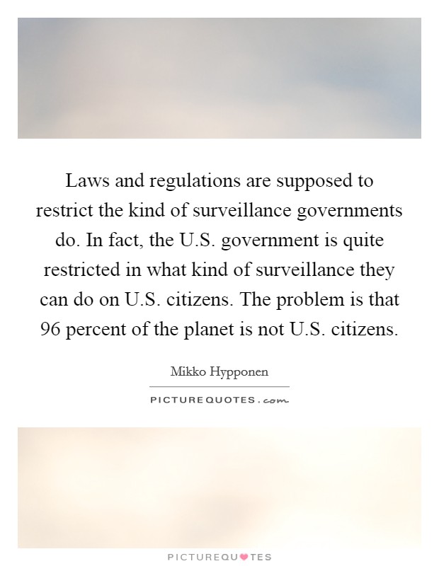 Laws and regulations are supposed to restrict the kind of surveillance governments do. In fact, the U.S. government is quite restricted in what kind of surveillance they can do on U.S. citizens. The problem is that 96 percent of the planet is not U.S. citizens. Picture Quote #1