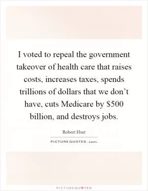 I voted to repeal the government takeover of health care that raises costs, increases taxes, spends trillions of dollars that we don’t have, cuts Medicare by $500 billion, and destroys jobs Picture Quote #1