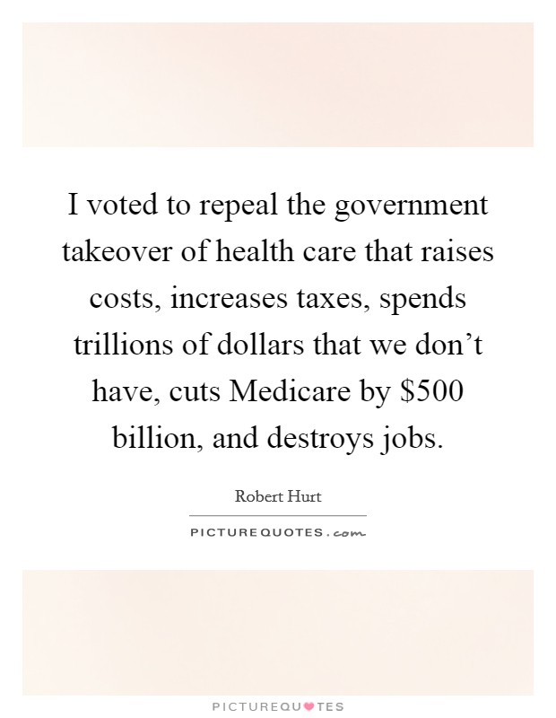 I voted to repeal the government takeover of health care that raises costs, increases taxes, spends trillions of dollars that we don't have, cuts Medicare by $500 billion, and destroys jobs. Picture Quote #1