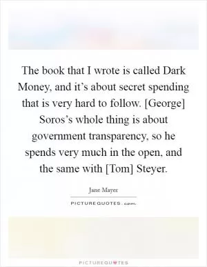 The book that I wrote is called Dark Money, and it’s about secret spending that is very hard to follow. [George] Soros’s whole thing is about government transparency, so he spends very much in the open, and the same with [Tom] Steyer Picture Quote #1
