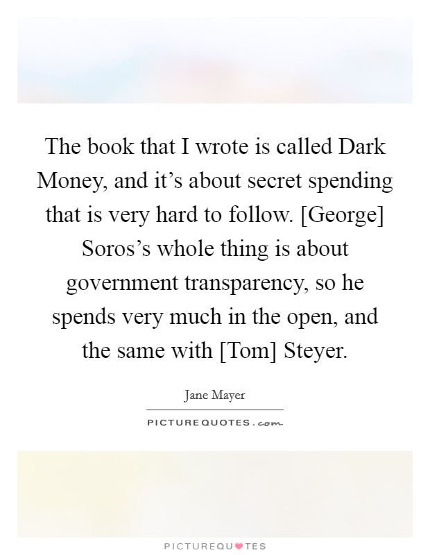 The book that I wrote is called Dark Money, and it's about secret spending that is very hard to follow. [George] Soros's whole thing is about government transparency, so he spends very much in the open, and the same with [Tom] Steyer. Picture Quote #1