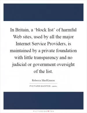 In Britain, a ‘block list’ of harmful Web sites, used by all the major Internet Service Providers, is maintained by a private foundation with little transparency and no judicial or government oversight of the list Picture Quote #1