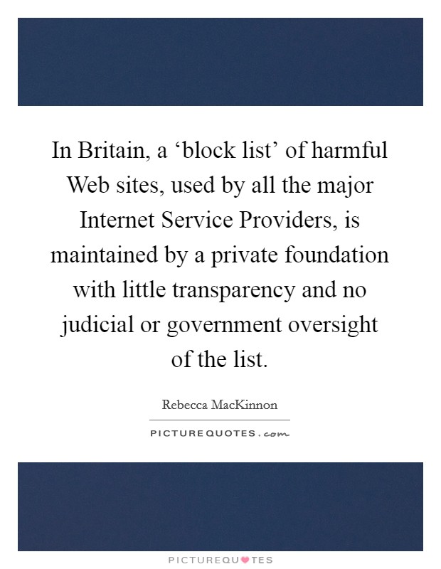 In Britain, a ‘block list' of harmful Web sites, used by all the major Internet Service Providers, is maintained by a private foundation with little transparency and no judicial or government oversight of the list. Picture Quote #1