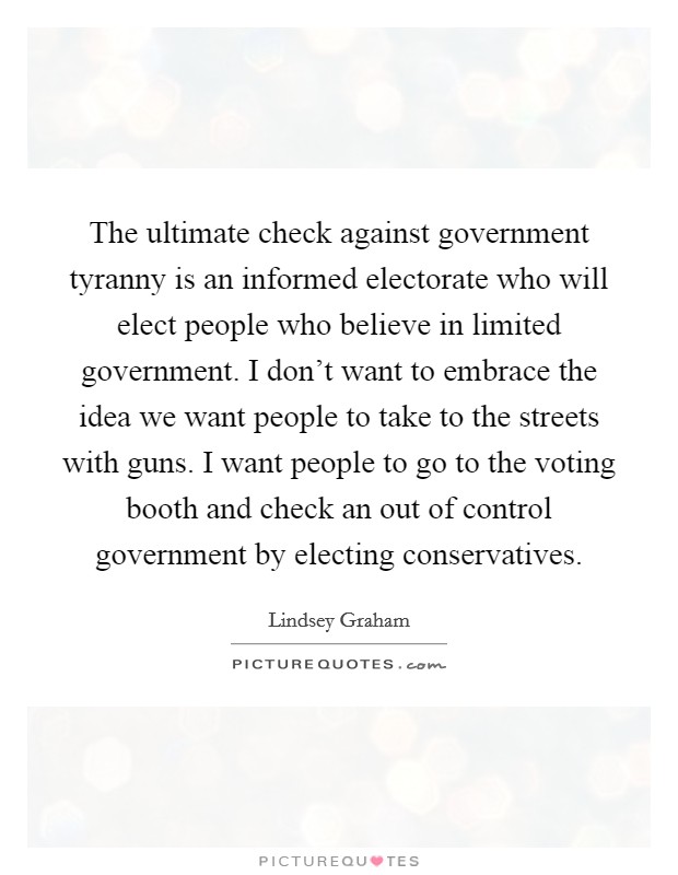 The ultimate check against government tyranny is an informed electorate who will elect people who believe in limited government. I don't want to embrace the idea we want people to take to the streets with guns. I want people to go to the voting booth and check an out of control government by electing conservatives. Picture Quote #1
