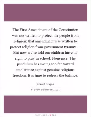 The First Amendment of the Constitution was not written to protect the people from religion; that amendment was written to protect religion from government tyranny. . . But now we’re told our children have no right to pray in school. Nonsense. The pendulum has swung too far toward intolerance against genuine religious freedom. It is time to redress the balance Picture Quote #1