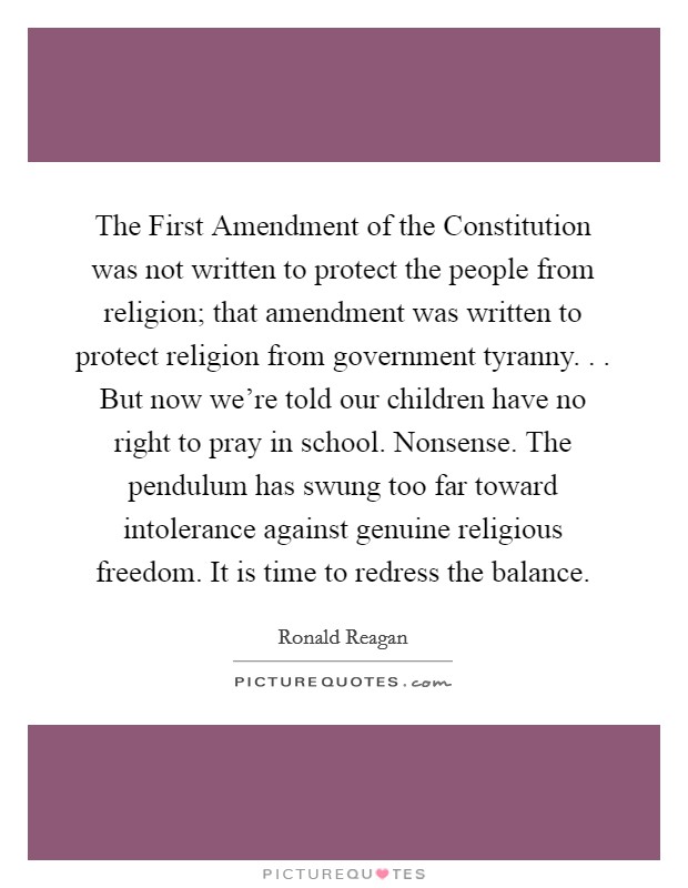 The First Amendment of the Constitution was not written to protect the people from religion; that amendment was written to protect religion from government tyranny. . . But now we're told our children have no right to pray in school. Nonsense. The pendulum has swung too far toward intolerance against genuine religious freedom. It is time to redress the balance. Picture Quote #1