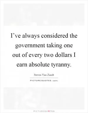 I’ve always considered the government taking one out of every two dollars I earn absolute tyranny Picture Quote #1