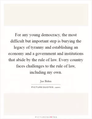 For any young democracy, the most difficult but important step is burying the legacy of tyranny and establishing an economy and a government and institutions that abide by the rule of law. Every country faces challenges to the rule of law, including my own Picture Quote #1