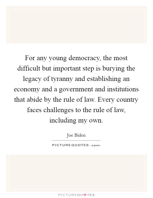 For any young democracy, the most difficult but important step is burying the legacy of tyranny and establishing an economy and a government and institutions that abide by the rule of law. Every country faces challenges to the rule of law, including my own. Picture Quote #1