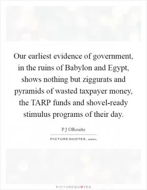 Our earliest evidence of government, in the ruins of Babylon and Egypt, shows nothing but ziggurats and pyramids of wasted taxpayer money, the TARP funds and shovel-ready stimulus programs of their day Picture Quote #1