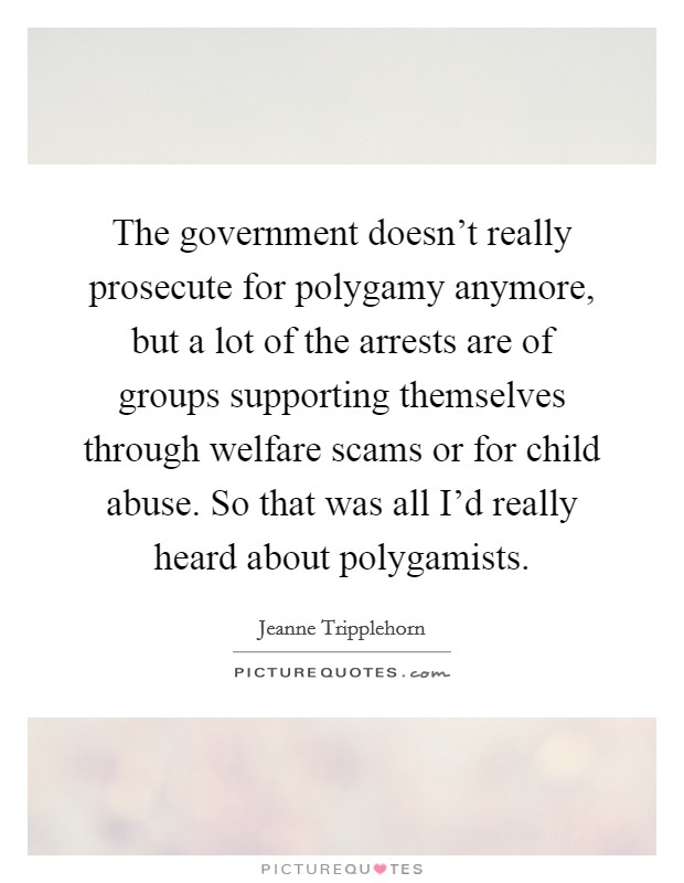 The government doesn't really prosecute for polygamy anymore, but a lot of the arrests are of groups supporting themselves through welfare scams or for child abuse. So that was all I'd really heard about polygamists. Picture Quote #1