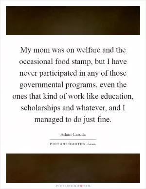 My mom was on welfare and the occasional food stamp, but I have never participated in any of those governmental programs, even the ones that kind of work like education, scholarships and whatever, and I managed to do just fine Picture Quote #1