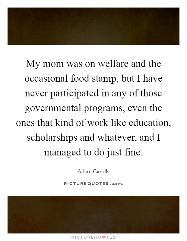 My mom was on welfare and the occasional food stamp, but I have never participated in any of those governmental programs, even the ones that kind of work like education, scholarships and whatever, and I managed to do just fine. Picture Quote #1