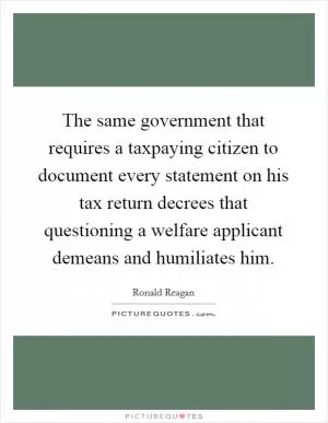 The same government that requires a taxpaying citizen to document every statement on his tax return decrees that questioning a welfare applicant demeans and humiliates him Picture Quote #1