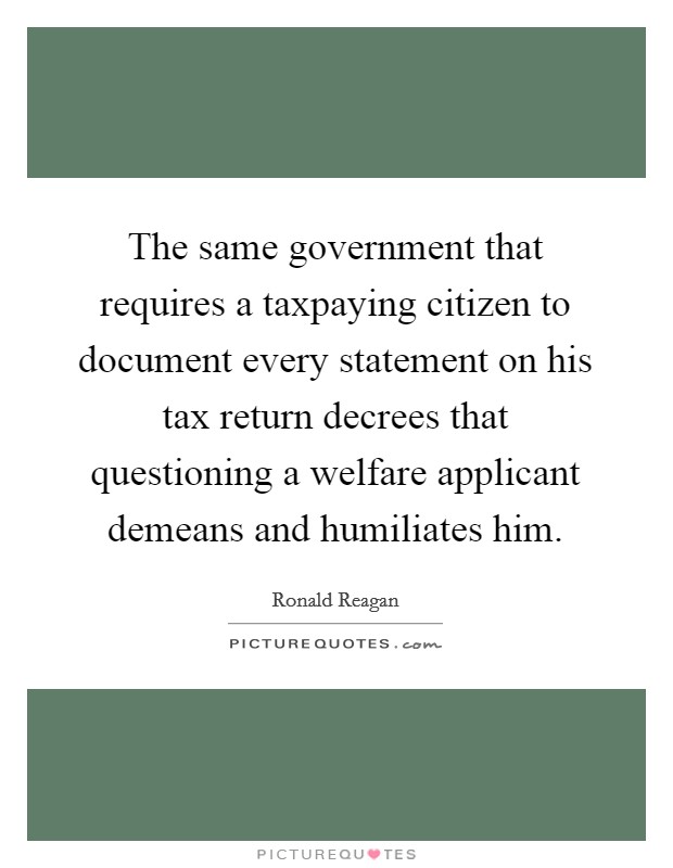 The same government that requires a taxpaying citizen to document every statement on his tax return decrees that questioning a welfare applicant demeans and humiliates him. Picture Quote #1