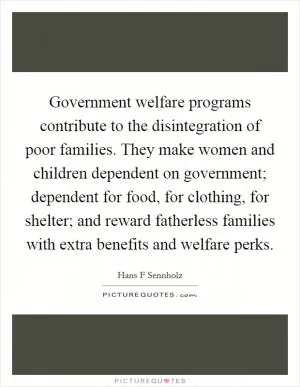 Government welfare programs contribute to the disintegration of poor families. They make women and children dependent on government; dependent for food, for clothing, for shelter; and reward fatherless families with extra benefits and welfare perks Picture Quote #1