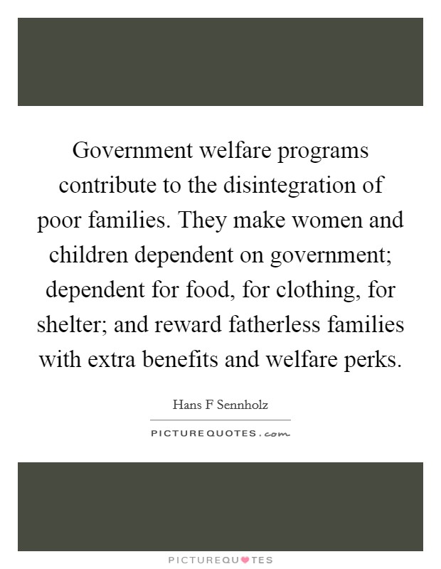 Government welfare programs contribute to the disintegration of poor families. They make women and children dependent on government; dependent for food, for clothing, for shelter; and reward fatherless families with extra benefits and welfare perks. Picture Quote #1